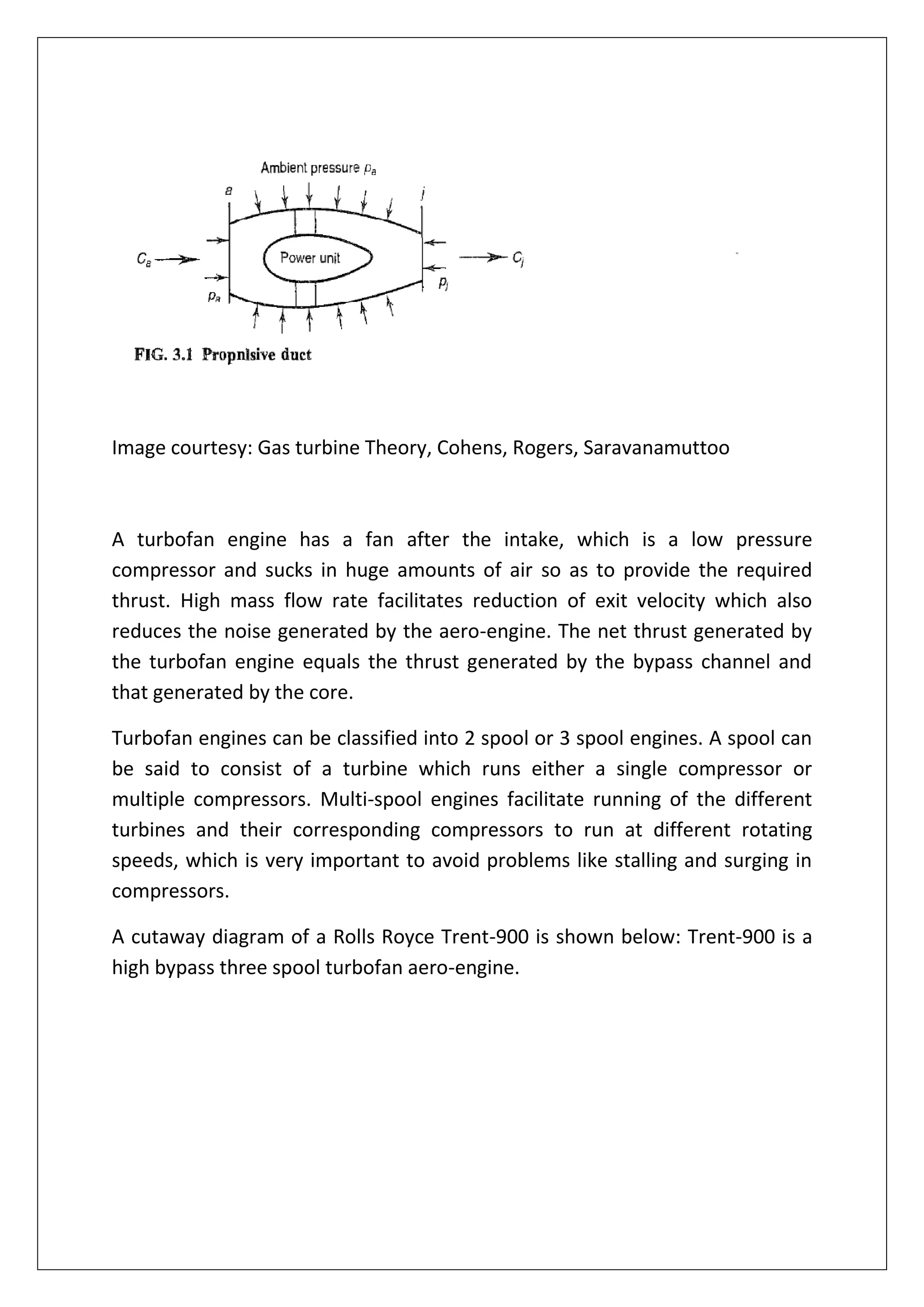 Image courtesy: Gas turbine Theory, Cohens, Rogers, Saravanamuttoo
A turbofan engine has a fan after the intake, which is a low pressure
compressor and sucks in huge amounts of air so as to provide the required
thrust. High mass flow rate facilitates reduction of exit velocity which also
reduces the noise generated by the aero-engine. The net thrust generated by
the turbofan engine equals the thrust generated by the bypass channel and
that generated by the core.
Turbofan engines can be classified into 2 spool or 3 spool engines. A spool can
be said to consist of a turbine which runs either a single compressor or
multiple compressors. Multi-spool engines facilitate running of the different
turbines and their corresponding compressors to run at different rotating
speeds, which is very important to avoid problems like stalling and surging in
compressors.
A cutaway diagram of a Rolls Royce Trent-900 is shown below: Trent-900 is a
high bypass three spool turbofan aero-engine.
 