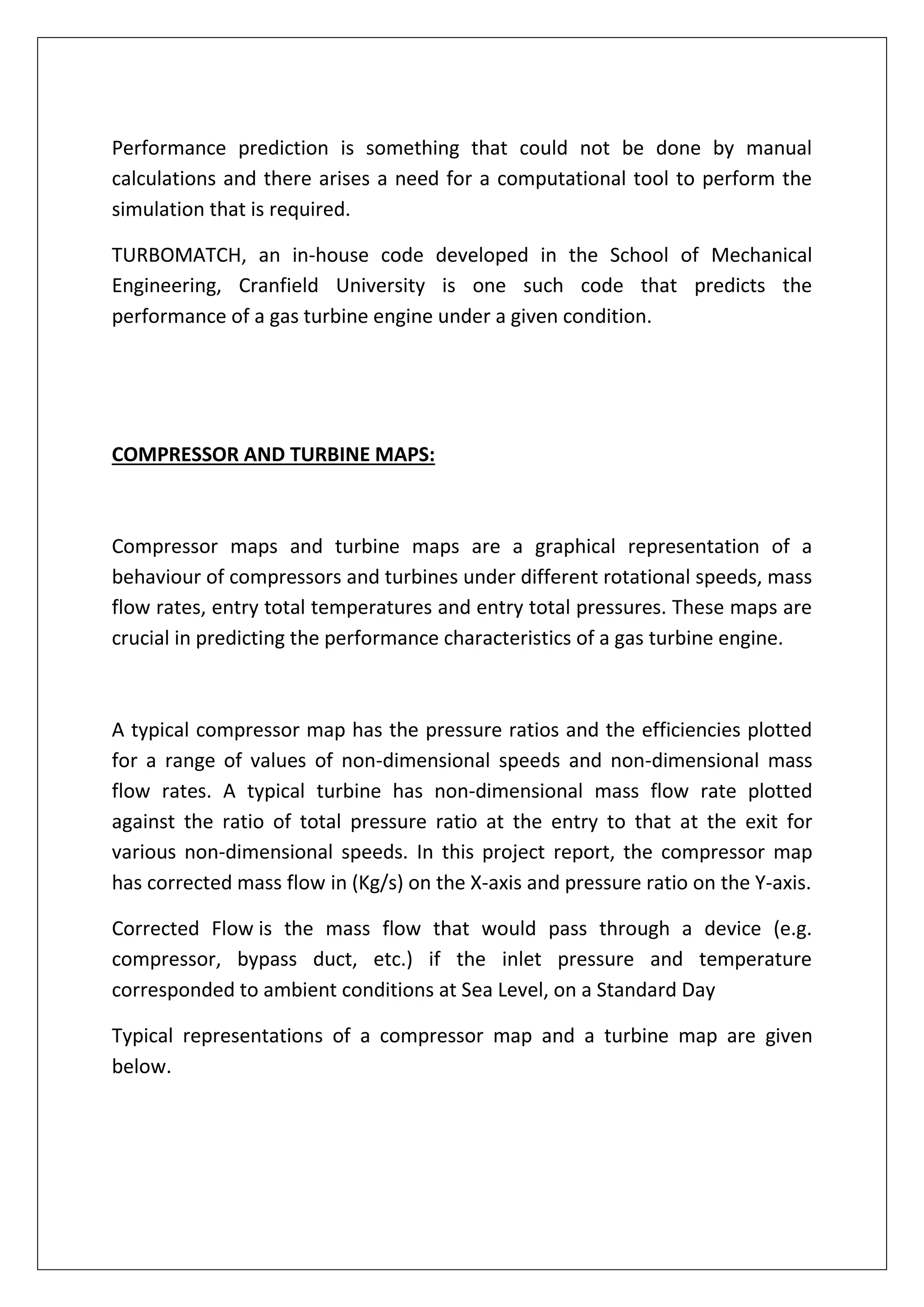 Performance prediction is something that could not be done by manual
calculations and there arises a need for a computational tool to perform the
simulation that is required.
TURBOMATCH, an in-house code developed in the School of Mechanical
Engineering, Cranfield University is one such code that predicts the
performance of a gas turbine engine under a given condition.
COMPRESSOR AND TURBINE MAPS:
Compressor maps and turbine maps are a graphical representation of a
behaviour of compressors and turbines under different rotational speeds, mass
flow rates, entry total temperatures and entry total pressures. These maps are
crucial in predicting the performance characteristics of a gas turbine engine.
A typical compressor map has the pressure ratios and the efficiencies plotted
for a range of values of non-dimensional speeds and non-dimensional mass
flow rates. A typical turbine has non-dimensional mass flow rate plotted
against the ratio of total pressure ratio at the entry to that at the exit for
various non-dimensional speeds. In this project report, the compressor map
has corrected mass flow in (Kg/s) on the X-axis and pressure ratio on the Y-axis.
Corrected Flow is the mass flow that would pass through a device (e.g.
compressor, bypass duct, etc.) if the inlet pressure and temperature
corresponded to ambient conditions at Sea Level, on a Standard Day
Typical representations of a compressor map and a turbine map are given
below.
 