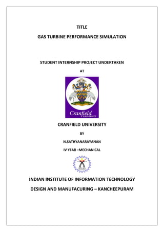 TITLE
GAS TURBINE PERFORMANCE SIMULATION
STUDENT INTERNSHIP PROJECT UNDERTAKEN
AT
CRANFIELD UNIVERSITY
BY
N.SATHYANARAYANAN
IV YEAR –MECHANICAL
INDIAN INSTITUTE OF INFORMATION TECHNOLOGY
DESIGN AND MANUFACURING – KANCHEEPURAM
 