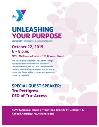 RSVP to Kendall Harris or your teen director by October 14.
Kendall.Harris@YMCATriangle.org
SPECIAL GUEST SPEAKER:
Tru Pettigrew
CEO of Tru-Access
UNLEASHING
YOUR PURPOSE
Join your friends and other YMCA of the Triangle
high school teens for dinner and discussion.
Learn how friends, teachers and family members
can help you unleash your purpose and become a
better you. Dinner will be provided and vegetarian
options are available.
October 22, 2015
6 - 8 p.m.
NCSU McKimmon Center •1101 Gorman Street
Sponsored by the Lightner Y Achievers Program
 