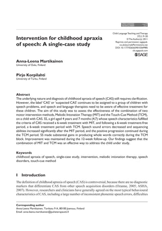 Child Language Teaching and Therapy
27(1) 9–20
© The Author(s) 2011
Reprints and permission: sagepub.
co.uk/journalsPermissions.nav
DOI: 10.1177/0265659010369985
clt.sagepub.com
Intervention for childhood apraxia
of speech: A single-case study
Anna-Leena Martikainen
University of Oulu, Finland
Pirjo Korpilahti
University of Turku, Finland
Abstract
The underlying nature and diagnosis of childhood apraxia of speech (CAS) still requires clarification.
However, the label ‘CAS’ or ‘suspected CAS’ continues to be assigned to a group of children with
speech problems, and speech and language therapists need to be aware of effective treatment for
these children. The aim of this study was to assess the effectiveness of the combination of two
motor intervention methods, Melodic Intonation Therapy (MIT) and the Touch-Cue Method (TCM),
on a child with CAS. SS, a girl aged 4 years and 7 months (4;7) whose speech characteristics fulfilled
the criteria of CAS received a 6-week treatment with MIT, and following a 6-week treatment-free
period, a 6-week treatment period with TCM. Speech sound errors decreased and sequencing
abilities increased significantly after the MIT period, and the positive progression continued during
the TCM period. SS made substantial gains in producing whole words correctly during the TCM
block. Improvement was maintained during the 12-week follow-up. Our findings suggest that the
combination of MIT and TCM was an effective way to address the child under study.
Keywords
childhood apraxia of speech, single-case study, intervention, melodic intonation therapy, speech
disorders, touch-cue method
I  Introduction
The definition of childhood apraxia of speech (CAS) is controversial, because there are no diagnostic
markers that differentiate CAS from other speech acquisition disorders (Ozanne, 2005; ASHA,
2007). However, researchers and clinicians have generally agreed on the most typical behavioural
characteristics of CAS, including a large number of inconsistent phonemic speech errors, difficulties
Corresponding author
Anna-Leena Martikainen, Torikatu 9 A, 80100 Joensuu, Finland
Email: anna-leena.martikainen@puheterapeutti.fi
 