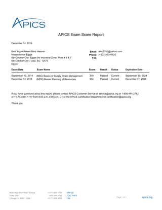 December 14, 2014
APICS Exam Score Report
Badr Abdel-Aleem Badr Hassan Email: alim2781@yahoo.com
Nissan Motor Egypt Phone: (+202)38340920
6th October City- Egypt-3rd Industrial Zone, Plots # 6 & 7 Fax:
6th October City - Giza, EG 12573
Egypt
Exam Date Exam Name Score Result Status Expiration Date
September 13, 2014 (BSC) Basics of Supply Chain Management 310 Passed Current September 30, 2024
December 13, 2014 (MPR) Master Planning of Resources 304 Passed Current December 31, 2024
If you have questions about this report, please contact APICS Customer Service at service@apics.org or 1-800-444-2742
or +1-773-867-1777 from 8:00 a.m.-5:00 p.m. CT or the APICS Certification Department at certification@apics.org.
Thank you.
Page 1 of 1 apics.org
OFFICE
TOLL FREE
FAX
+1.773.867.1778
1 800.444.2742
+1.773.639.3000
8430 West Bryn Mawr Avenue
Suite 1000
Chicago, IL. 60631, USA
 