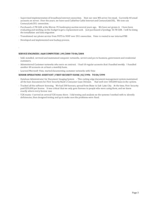 Page 3
· Supervised implementation of broadband internet connection. Host our own MX server for email, Currently 40 email
accounts on server. Over the years, we have used CableOne Cable Internet and CenturyLinkDSL. We now use
CenturyLinkDS1 connection.
· Purchased a 3 TB SAN at the Micron PC bankruptcy auction several years ago. We have out grown it. I have been
evaluating and working on the budget toget a replacement unit. Just purchased a Synology 36 TB SAN. I will be doing
the installation and data migration
· Transitioned our phone service from POTS to VOIP over DS1 connection. Voice is routed to our internalPBX
· Developed and implemented newbackup process.
·
SERVICE ENGINEER | A&H COMPUTERS | 09/2000 TO06/2004
· Sold, installed, serviced and maintained computer networks, servers and pcs to business, government and residential
customers.
· Administered Customer networks who were on contract. I had 10 regular accounts that I handled weekly. I handled
another 40 accounts on at least a monthly basis.
· Learned Microsoft Visio, started documenting customer networks with Visio
SENIOR OPERATIONS ASSISTANT | FIRST SECURITY BANK | 02/1996 TOO4/1999
· Database Administrator for Document Imaging System - This cutting edge document management system maintained
all the loan documents for First Security Bank’s Consumer Loan Division. Had well over 500,000 loans in the system.
· Tracked all the software licensing. We had 200 licenses, spread from Boise to Salt Lake City. At the time, First Security
paid $20,000 per license. It was critical that we only gave licenses to people who were using them, and we knew
exactly where every license was
· Y2K teams –I served on severalY2K teams there. I did testing and analysis on the systems I worked with to identify
deficiencies, then designed testing and qa to make sure the problems were fixed.
 