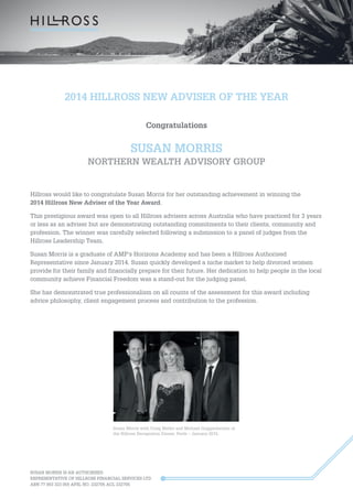 SUSAN MORRIS IS AN AUTHORISED
REPRESENTATIVE OF HILLROSS FINANCIAL SERVICES LTD
ABN 77 003 323 055 AFSL NO. 232705 ACL 232705
2014 HILLROSS NEW ADVISER OF THE YEAR
Congratulations
SUSAN MORRIS
NORTHERN WEALTH ADVISORY GROUP
Hillross would like to congratulate Susan Morris for her outstanding achievement in winning the
2014 Hillross New Adviser of the Year Award.
This prestigious award was open to all Hillross advisers across Australia who have practiced for 3 years
or less as an adviser but are demonstrating outstanding commitments to their clients, community and
profession. The winner was carefully selected following a submission to a panel of judges from the
Hillross Leadership Team.
Susan Morris is a graduate of AMP’s Horizons Academy and has been a Hillross Authorised
Representative since January 2014. Susan quickly developed a niche market to help divorced women
provide for their family and financially prepare for their future. Her dedication to help people in the local
community achieve Financial Freedom was a stand-out for the judging panel.
She has demonstrated true professionalism on all counts of the assessment for this award including
advice philosophy, client engagement process and contribution to the profession.
Susan Morris with Craig Meller and Michael Guggenheimer at
the Hillross Recognition Dinner, Perth – January 2015.
 