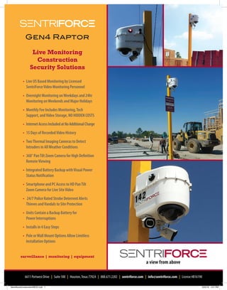 surveillance | monitoring | equipment
Live Monitoring
Construction
Security Solutions
6611 Portwest Drive | Suite 100 | Houston,Texas 77024 | 888.671.2202 | sentriforce.com | info@sentriforce.com | License #B16190
	 •	 Live US Based Monitoring by Licensed
SentriForceVideo Monitoring Personnel
	 •	 Overnight Monitoring onWeekdays and 24hr
Monitoring onWeekends and Major Holidays
	 •	 Monthly Fee Includes Monitoring,Tech
Support, andVideo Storage, NO HIDDEN COSTS
	 •	 InternetAccessIncludedatNoAdditionalCharge
	 •	 15 Days of RecordedVideo History
	 •	 TwoThermal Imaging Cameras to Detect
Intruders in AllWeather Conditions
	 •	 360° PanTilt Zoom Camera for High Definition
RemoteViewing
	 •	 Integrated Battery Backup withVisual Power
Status Notification
	 •	 Smartphone and PC Access to HD PanTilt
Zoom Camera for Live SiteVideo
	 •	 24/7 Police Rated Strobe Deterrent Alerts
Thieves andVandals to Site Protection
	 •	 Units Contain a Backup Battery for
		Power Interruptions
	 •	 Installs in 4 Easy Steps
	 •	 Pole orWall Mount Options Allow Limitless
Installation Options
Gen4 Raptor
SentriforceConstructionREV2.indd 1 5/25/16 4:51 PM
 