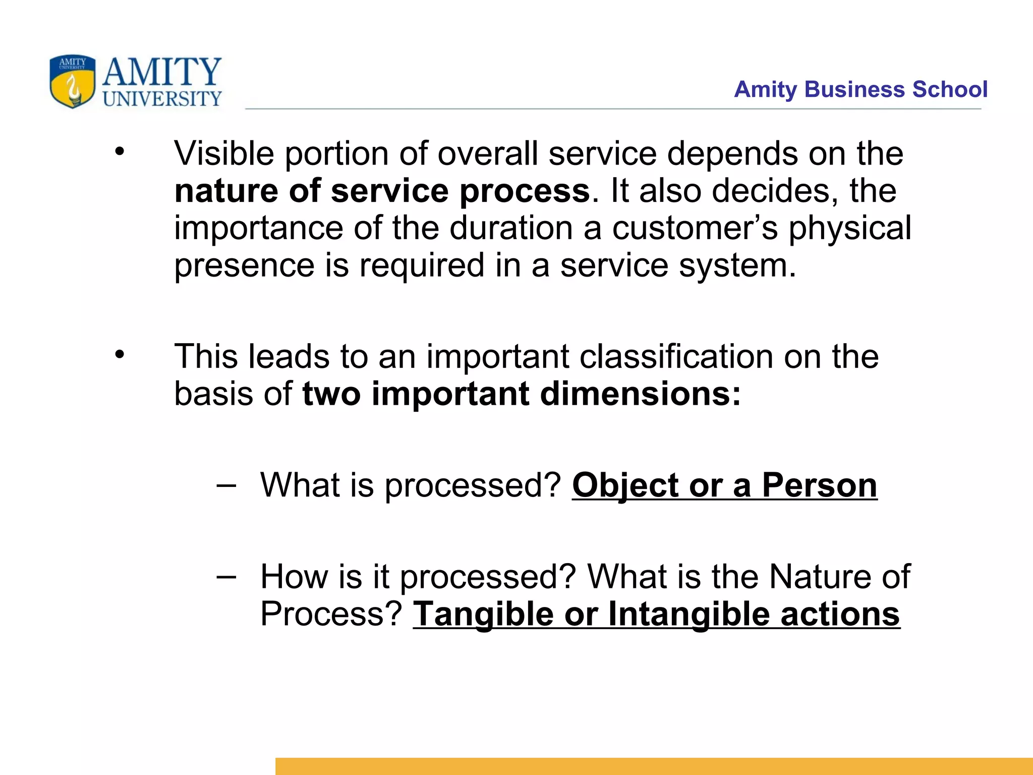 Visible portion of overall service depends on the  nature of service process . It also decides, the importance of the duration a customer’s physical presence is required in a service system. This leads to an important classification on the basis of  two important dimensions: What is processed?  Object or a Person How is it processed? What is the Nature of Process?  Tangible or Intangible actions 