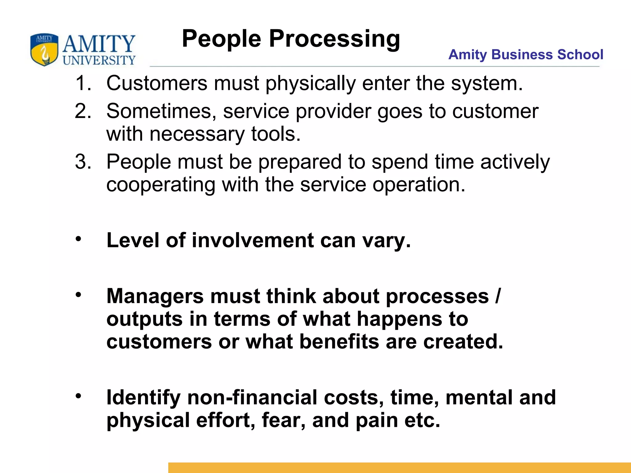People Processing  Customers must physically enter the system. Sometimes, service provider goes to customer with necessary tools. People must be prepared to spend time actively cooperating with the service operation. Level of involvement can vary. Managers must think about processes / outputs in terms of what happens to customers or what benefits are created. Identify non-financial costs, time, mental and physical effort, fear, and pain etc.  