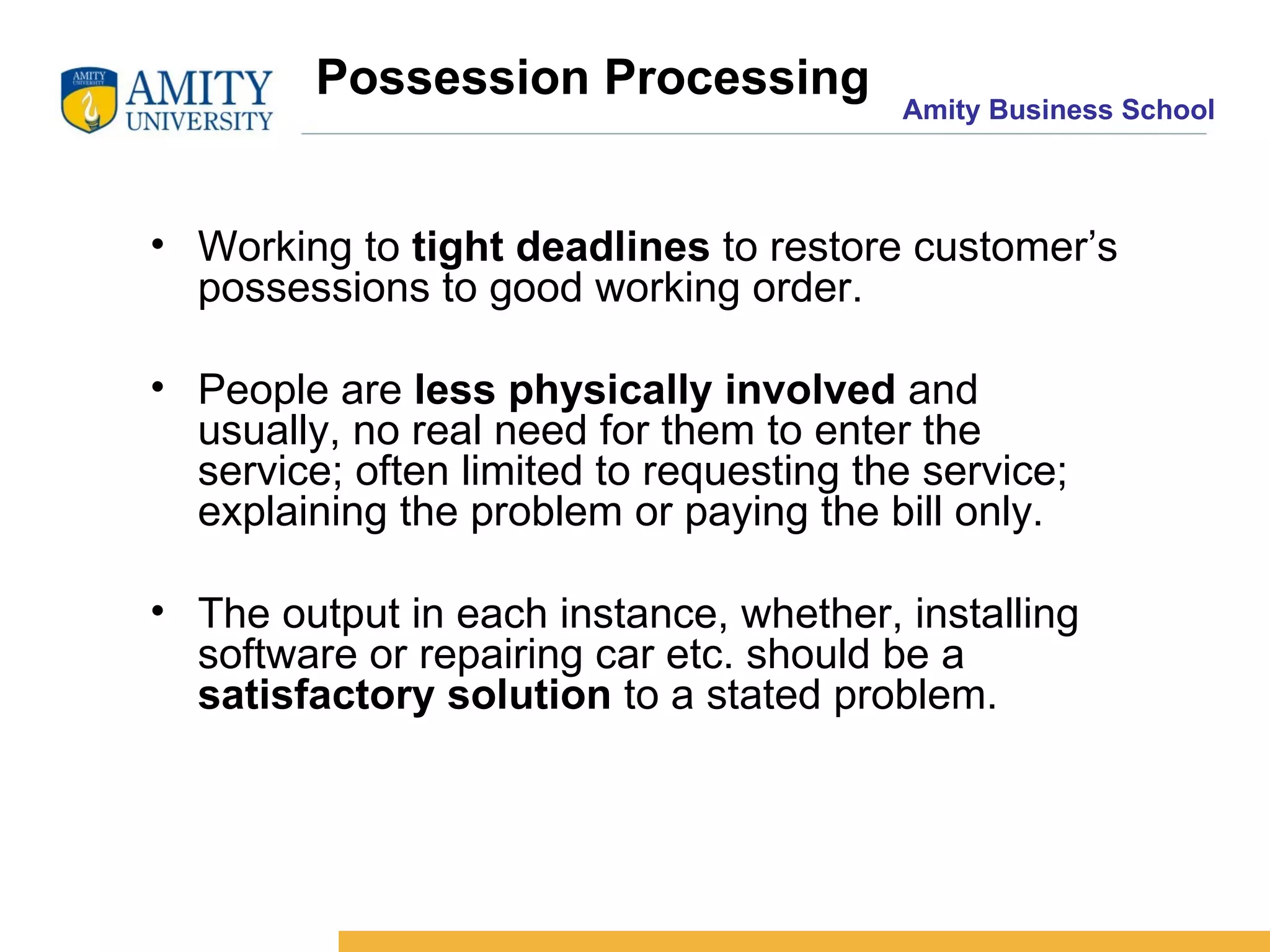 Possession Processing Working to  tight deadlines  to restore customer’s possessions to good working order. People are  less physically involved  and usually, no real need for them to enter the service; often limited to requesting the service; explaining the problem or paying the bill only. The output in each instance, whether, installing software or repairing car etc. should be a  satisfactory solution  to a stated problem. 