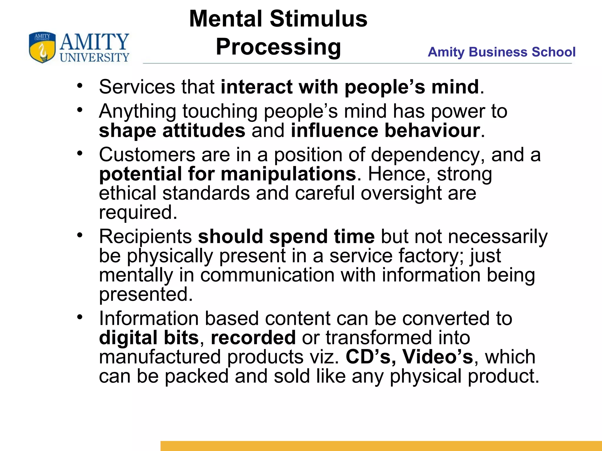 Mental Stimulus Processing Services that  interact with people’s mind . Anything touching people’s mind has power to  shape attitudes  and  influence behaviour . Customers are in a position of dependency, and a  potential for manipulations . Hence, strong ethical standards and careful oversight are required. Recipients  should spend time  but not necessarily be physically present in a service factory; just mentally in communication with information being presented. Information based content can be converted to  digital bits ,  recorded  or transformed into manufactured products viz.  CD’s, Video’s , which can be packed and sold like any physical product.  
