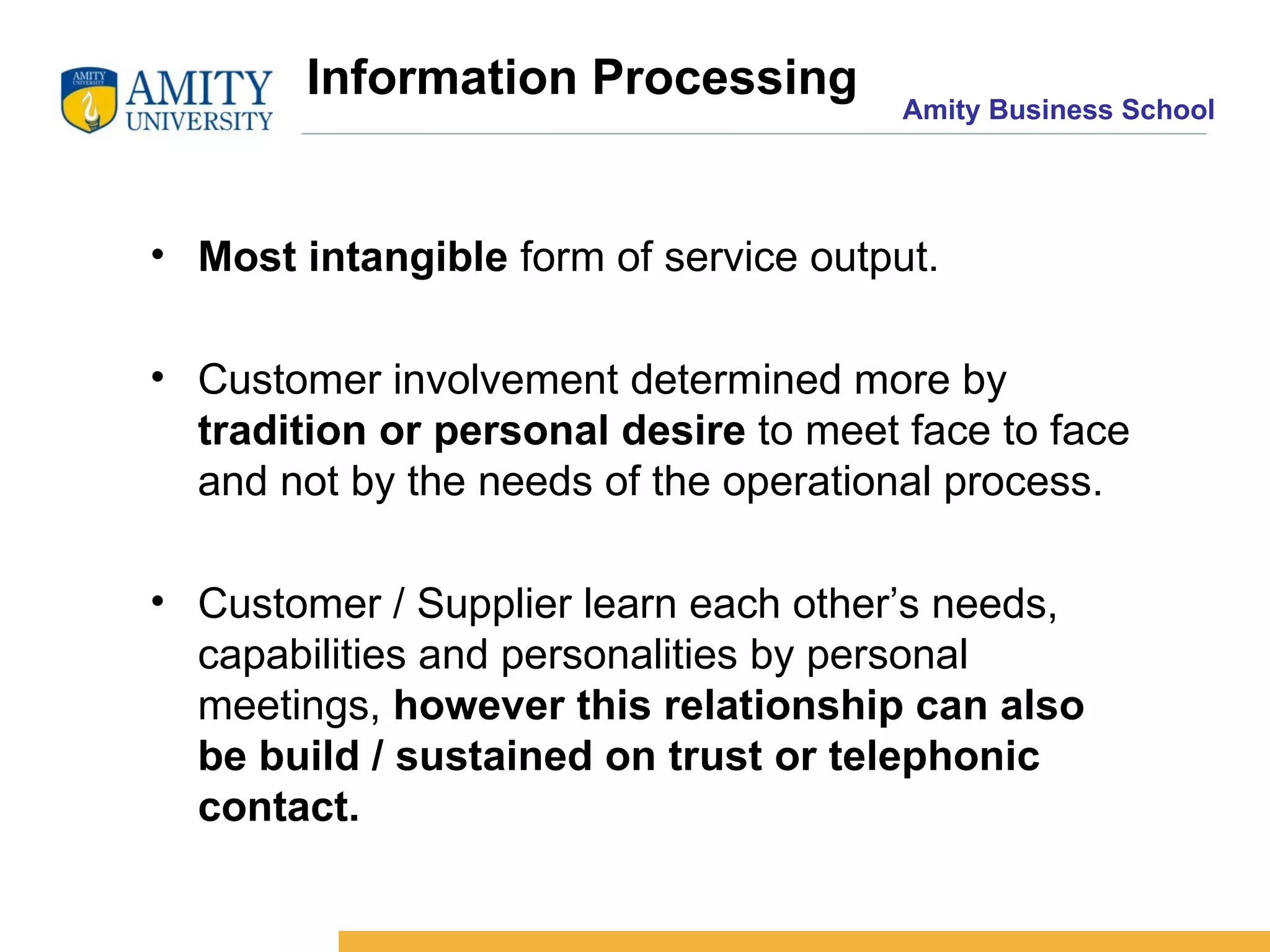 Information Processing Most intangible  form of service output. Customer involvement determined more by  tradition or personal desire  to meet face to face and not by the needs of the operational process. Customer / Supplier learn each other’s needs, capabilities and personalities by personal meetings,  however this relationship can also be build / sustained on trust or telephonic contact.   