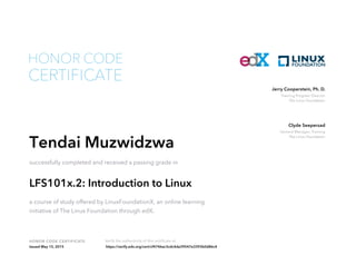 Training Program Director
The Linux Foundation
Jerry Cooperstein, Ph. D.
General Manager, Training
The Linux Foundation
Clyde Seepersad
HONOR CODE CERTIFICATE Verify the authenticity of this certificate at
CERTIFICATE
HONOR CODE
Tendai Muzwidzwa
successfully completed and received a passing grade in
LFS101x.2: Introduction to Linux
a course of study offered by LinuxFoundationX, an online learning
initiative of The Linux Foundation through edX.
Issued May 15, 2015 https://verify.edx.org/cert/cf4746ac3cdc4da39547e3393b0d86c4
 