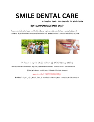 SMILE DENTAL CAREA Complete Quality Dental Care for the whole Family
DENTAL IMPLANTS & BRACES CAMP
An opportunity for all of you to avail facility of Dental Implants and braces.We have a specialized team of
renowned AIIMS dentists and dentists recognized for their work with Global ExcellenceAward from Lucknow.
A Beautiful Smile for the complete Family
10% Discount on Implants & Braces Treatment || Offer Valid 15 May – 30 July ||
Other Facilities Available:Dental implants| Orthodontic Treatment| InvisibleBraces| SmileCorrection
| Teeth Whitening |Fresh Breath | Dentures | Children Dentistry
Appointment Call: 9718853480, 8510002612
Branches: F-24/137, sec-3, Rohini, Delhi /// Chander Vihar Market, Near Sunil dairy, Nilothi extension
 
