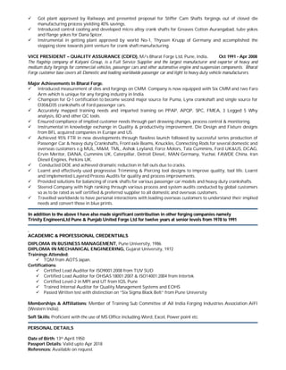  Got plant approved by Railways and presented proposal for Stiffer Cam Shafts forgings out of closed die
manufacturing process yielding 40% savings.
 Introduced control cooling and developed micro alloy crank shafts for Greaves Cotton Aurangabad, tube yokes
and flange yokes for Dana Spicer.
 Instrumental in getting plant approved by world No-1, Thyssen Krupp of Germany and accomplished the
stepping stone towards joint venture for crank shaft manufacturing.
VICE PRESIDENT – QUALITY ASSURANCE (CDFD), M/s Bharat Forge Ltd, Pune, India. Oct 1991 - Apr 2008
The flagship company of Kalyani Group, is a Full Service Supplier and the largest manufacturer and exporter of heavy and
medium duty forgings for commercial vehicles, passenger cars and other automotive engine and suspension components. Bharat
Forge customer base covers all Domestic and leading worldwide passenger car and light to heavy duty vehicle manufacturers.
Major Achievements In Bharat Forge.
 Introduced measurement of dies and forgings on CMM. Company is now equipped with Six CMM and two Faro
Arm which is unique for any forging industry in India.
 Champion for Q-1 certification to become second major source for Puma, Lynx crankshaft and single source for
D30&D35 crankshafts of Ford passenger cars.
 Accurately mapped training needs and imparted training on PPAP, APQP, SPC, FMEA, 3 Legged 5 Why
analysis, 8D and other QC tools.
 Ensured compliance of implied customer needs through part drawing changes, process control & monitoring.
 Instrumental in knowledge exchange in Quality & productivity improvement, Die Design and Fixture designs
from BFL acquired companies in Europe and US.
 Achieved 95% FTR in new developments through flawless launch followed by successful series production of
Passenger Car & heavy duty Crankshafts, Front axle Beams, Knuckles, Connecting Rods for several domestic and
overseas customers e.g MUL, M&M, TML, Ashok Leyland, Force Motors, Tata Cummins, Ford UK&US, DCAG,
Ervin Meritor, DANA, Cummins UK, Caterpillar, Detroit Diesel,, MAN Germany, Yuchai, FAWDE China, Iran
Diesel Engines, Perkins UK.
 Conducted DOE and achieved dramatic reduction in fall outs due to cracks.
 Learnt and effectively used progressive Trimming & Piercing tool designs to improve quality, tool life. Learnt
and implemented Layered Process Audits for quality and process improvements.
 Provided solutions for balancing of crank shafts for various passenger car models and heavy duty crankshafts.
 Steered Company with high ranking through various process and system audits conducted by global customers
so as to be rated as self certified & preferred supplier to all domestic and overseas customers.
 Travelled worldwide to have personal interactions with leading overseas customers to understand their implied
needs and convert those in blue prints.
IInn aaddddiittiioonn ttoo tthhee aabboovvee II hhaavvee aallssoo mmaaddee ssiiggnniiffiiccaanntt ccoonnttrriibbuuttiioonn iinn ootthheerr ffoorrggiinngg ccoommppaanniieess nnaammeellyy
TTrriinniittyy EEnnggiinneeeerrssLLttdd PPuunnee && PPuunnjjaabb UUnniitteedd FFoorrggee LLttdd ffoorr ttwweellvvee yyeeaarrss aatt sseenniioorr lleevveellss ffrroomm 11997788 ttoo 11999911
..
AACCAADDEEMMIICC && PPRROOFFEESSSSIIOONNAALL CCRREEDDEENNTTIIAALLSS
DIPLOMA IN BUSINESS MANAGEMENT, Pune University, 1986.
DIPLOMA IN MECHANICAL ENGINEERING, Gujarat University, 1972
Trainings Attended:
 TQM from AOTS Japan.
Certifications:
 Certified Lead Auditor for ISO9001:2008 from TUV SUD
 Certified Lead Auditor for OHSAS 18001:2007 & ISO14001:2004 from Intertek
 Certified Level-2 in MPI and UT from IQS, Pune
 Trained Internal Auditor for Quality Management Systems and EOHS
 Passed Written test with distinction on ”Six Sigma Black Belt” from Pune University
Memberships & Affiliations: Member of Training Sub Committee of All India Forging Industries Association AIFI
(Western India).
Soft Skills: Proficient with the use of MS Office including Word, Excel, Power point etc.
PERSONAL DETAILS
Date of Birth: 13th April 1950
Passport Details: Valid upto Apr 2018
References: Available on request.
 