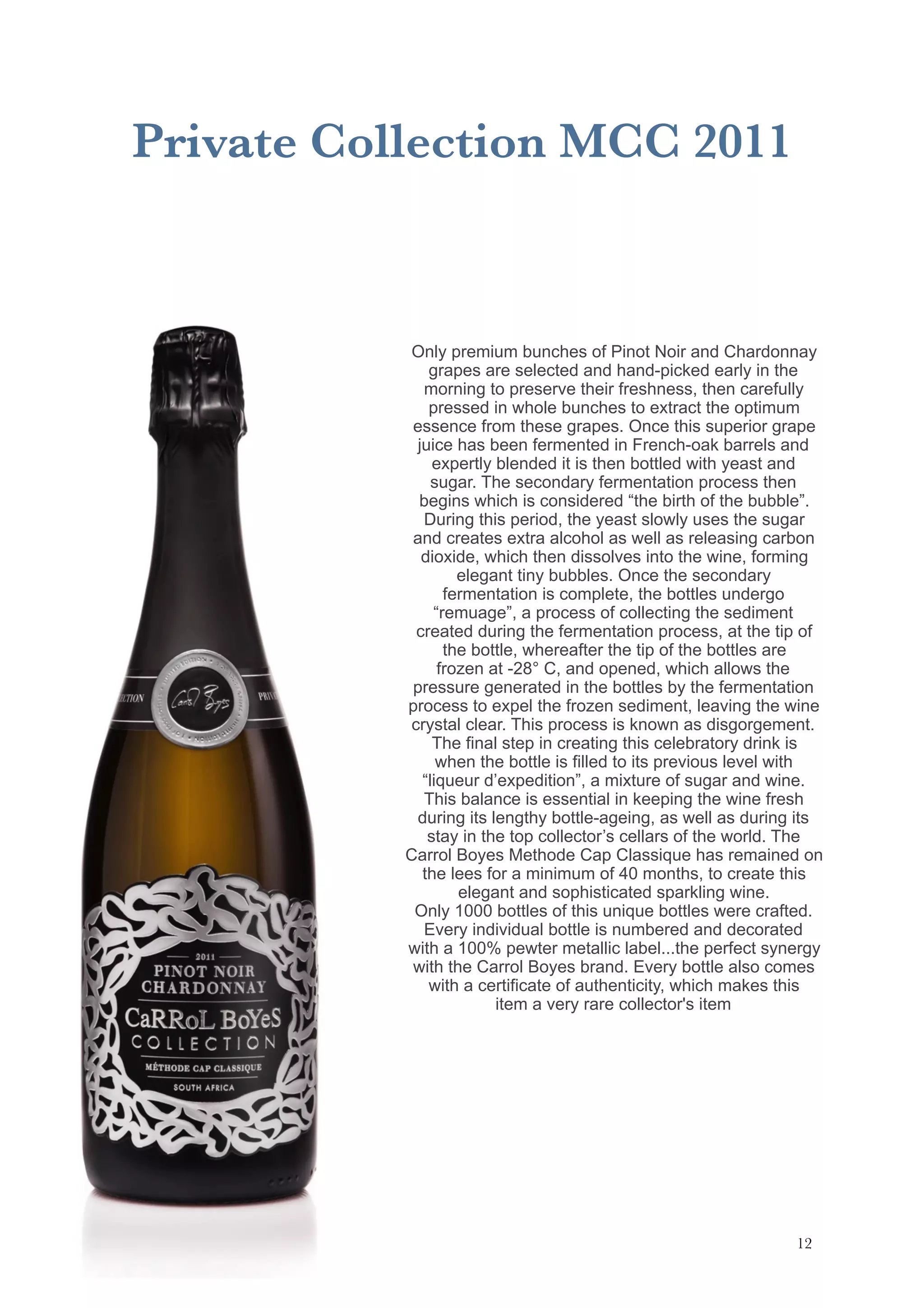 Private Collection MCC 2011
!12
Only premium bunches of Pinot Noir and Chardonnay
grapes are selected and hand-picked early in the
morning to preserve their freshness, then carefully
pressed in whole bunches to extract the optimum
essence from these grapes. Once this superior grape
juice has been fermented in French-oak barrels and
expertly blended it is then bottled with yeast and
sugar. The secondary fermentation process then
begins which is considered “the birth of the bubble”.
During this period, the yeast slowly uses the sugar
and creates extra alcohol as well as releasing carbon
dioxide, which then dissolves into the wine, forming
elegant tiny bubbles. Once the secondary
fermentation is complete, the bottles undergo
“remuage”, a process of collecting the sediment
created during the fermentation process, at the tip of
the bottle, whereafter the tip of the bottles are
frozen at -28° C, and opened, which allows the
pressure generated in the bottles by the fermentation
process to expel the frozen sediment, leaving the wine
crystal clear. This process is known as disgorgement.
The final step in creating this celebratory drink is
when the bottle is filled to its previous level with
“liqueur d’expedition”, a mixture of sugar and wine.
This balance is essential in keeping the wine fresh
during its lengthy bottle-ageing, as well as during its
stay in the top collector’s cellars of the world. The
Carrol Boyes Methode Cap Classique has remained on
the lees for a minimum of 40 months, to create this
elegant and sophisticated sparkling wine.
Only 1000 bottles of this unique bottles were crafted.
Every individual bottle is numbered and decorated
with a 100% pewter metallic label...the perfect synergy
with the Carrol Boyes brand. Every bottle also comes
with a certificate of authenticity, which makes this
item a very rare collector's item
 