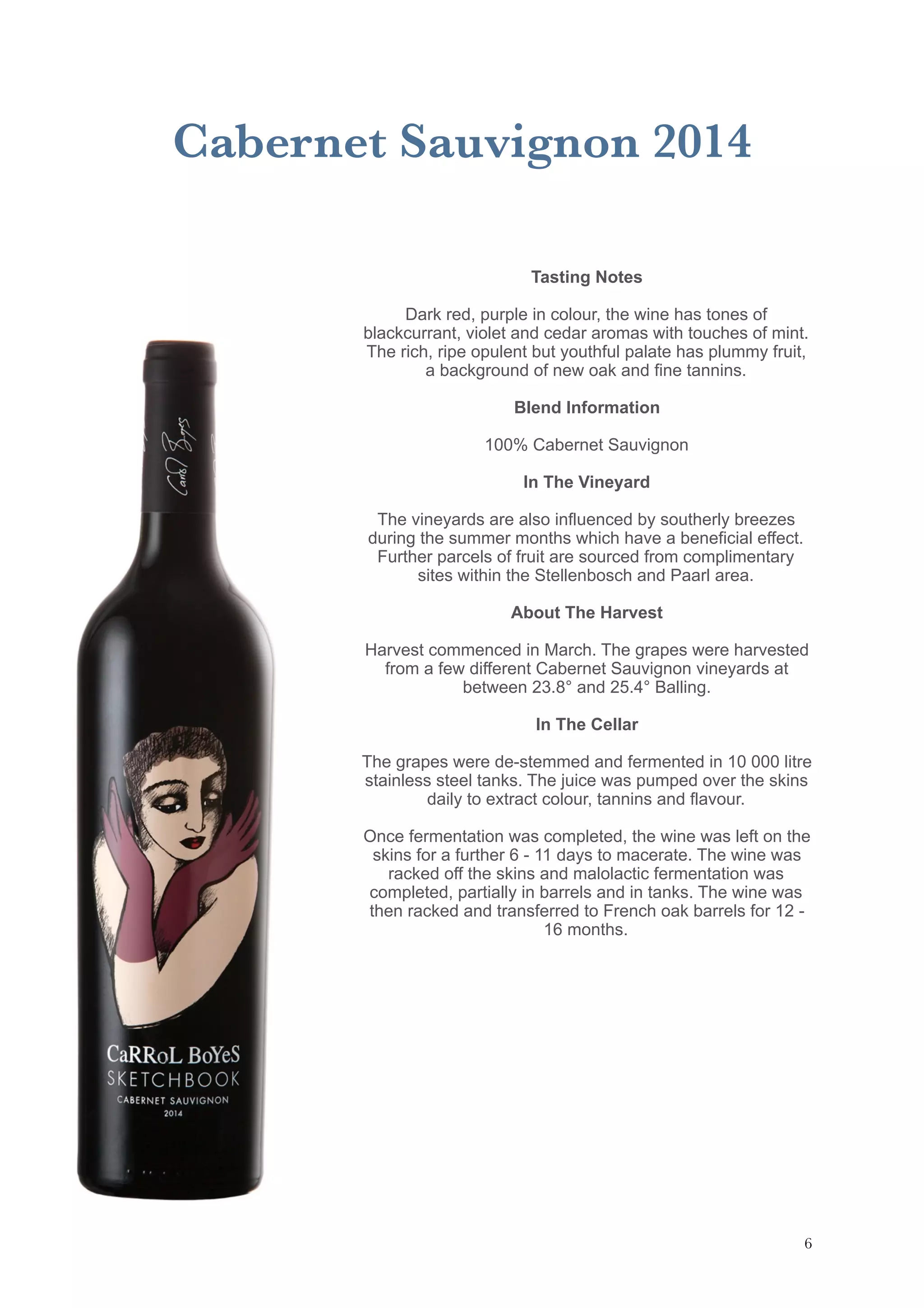 Cabernet Sauvignon 2014
Tasting Notes
Dark red, purple in colour, the wine has tones of
blackcurrant, violet and cedar aromas with touches of mint.
The rich, ripe opulent but youthful palate has plummy fruit,
a background of new oak and fine tannins.
Blend Information
100% Cabernet Sauvignon
In The Vineyard
The vineyards are also influenced by southerly breezes
during the summer months which have a beneficial effect.
Further parcels of fruit are sourced from complimentary
sites within the Stellenbosch and Paarl area.
About The Harvest
Harvest commenced in March. The grapes were harvested
from a few different Cabernet Sauvignon vineyards at
between 23.8° and 25.4° Balling.
In The Cellar
The grapes were de-stemmed and fermented in 10 000 litre
stainless steel tanks. The juice was pumped over the skins
daily to extract colour, tannins and flavour.
Once fermentation was completed, the wine was left on the
skins for a further 6 - 11 days to macerate. The wine was
racked off the skins and malolactic fermentation was
completed, partially in barrels and in tanks. The wine was
then racked and transferred to French oak barrels for 12 -
16 months.
!6
 