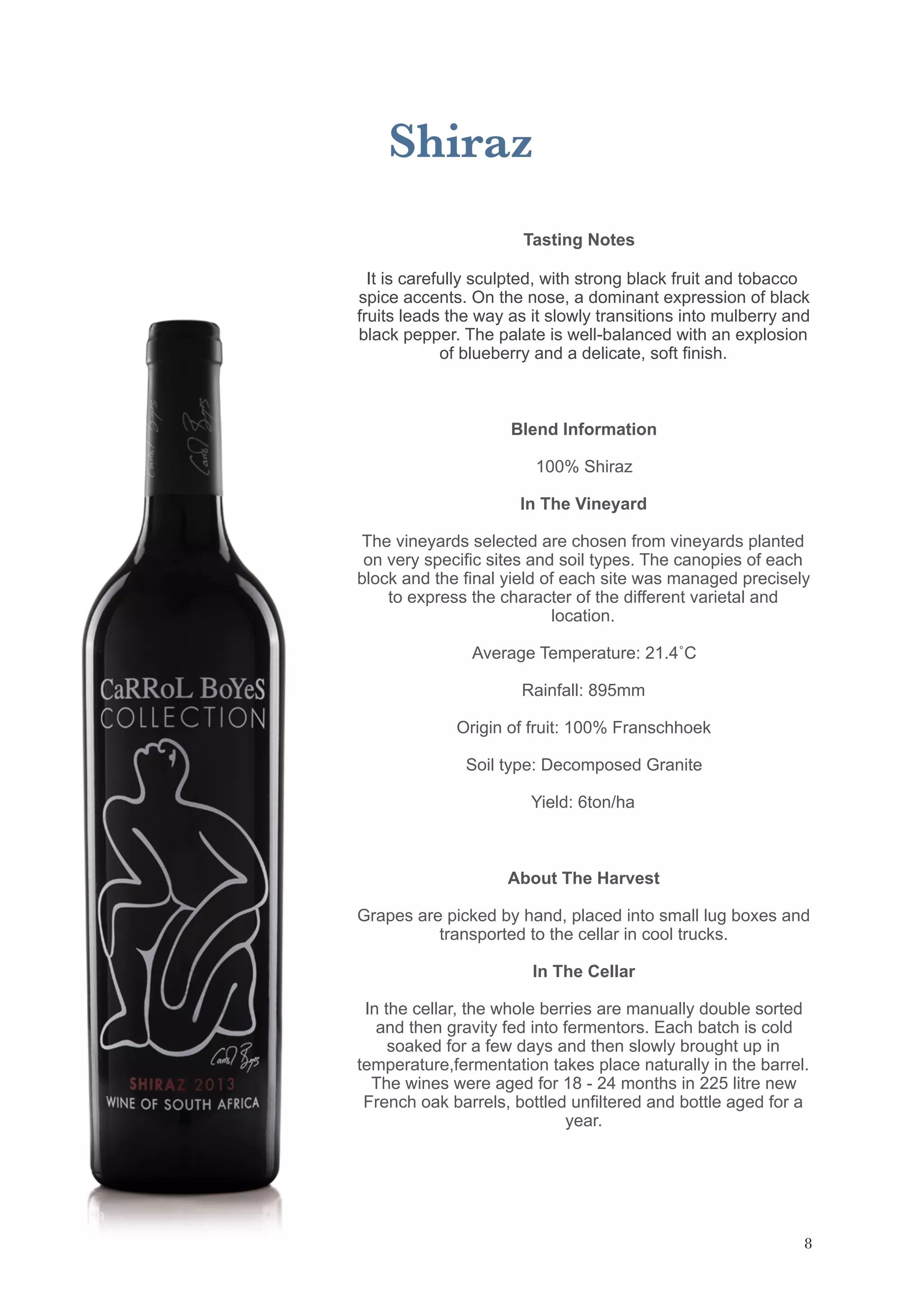 Shiraz
Tasting Notes
It is carefully sculpted, with strong black fruit and tobacco
spice accents. On the nose, a dominant expression of black
fruits leads the way as it slowly transitions into mulberry and
black pepper. The palate is well-balanced with an explosion
of blueberry and a delicate, soft finish.
Blend Information
100% Shiraz
In The Vineyard
The vineyards selected are chosen from vineyards planted
on very specific sites and soil types. The canopies of each
block and the final yield of each site was managed precisely
to express the character of the different varietal and
location.
Average Temperature: 21.4˚C
Rainfall: 895mm
Origin of fruit: 100% Franschhoek
Soil type: Decomposed Granite
Yield: 6ton/ha
About The Harvest
Grapes are picked by hand, placed into small lug boxes and
transported to the cellar in cool trucks.
In The Cellar
In the cellar, the whole berries are manually double sorted
and then gravity fed into fermentors. Each batch is cold
soaked for a few days and then slowly brought up in
temperature,fermentation takes place naturally in the barrel.
The wines were aged for 18 - 24 months in 225 litre new
French oak barrels, bottled unfiltered and bottle aged for a
year.
!8
 
