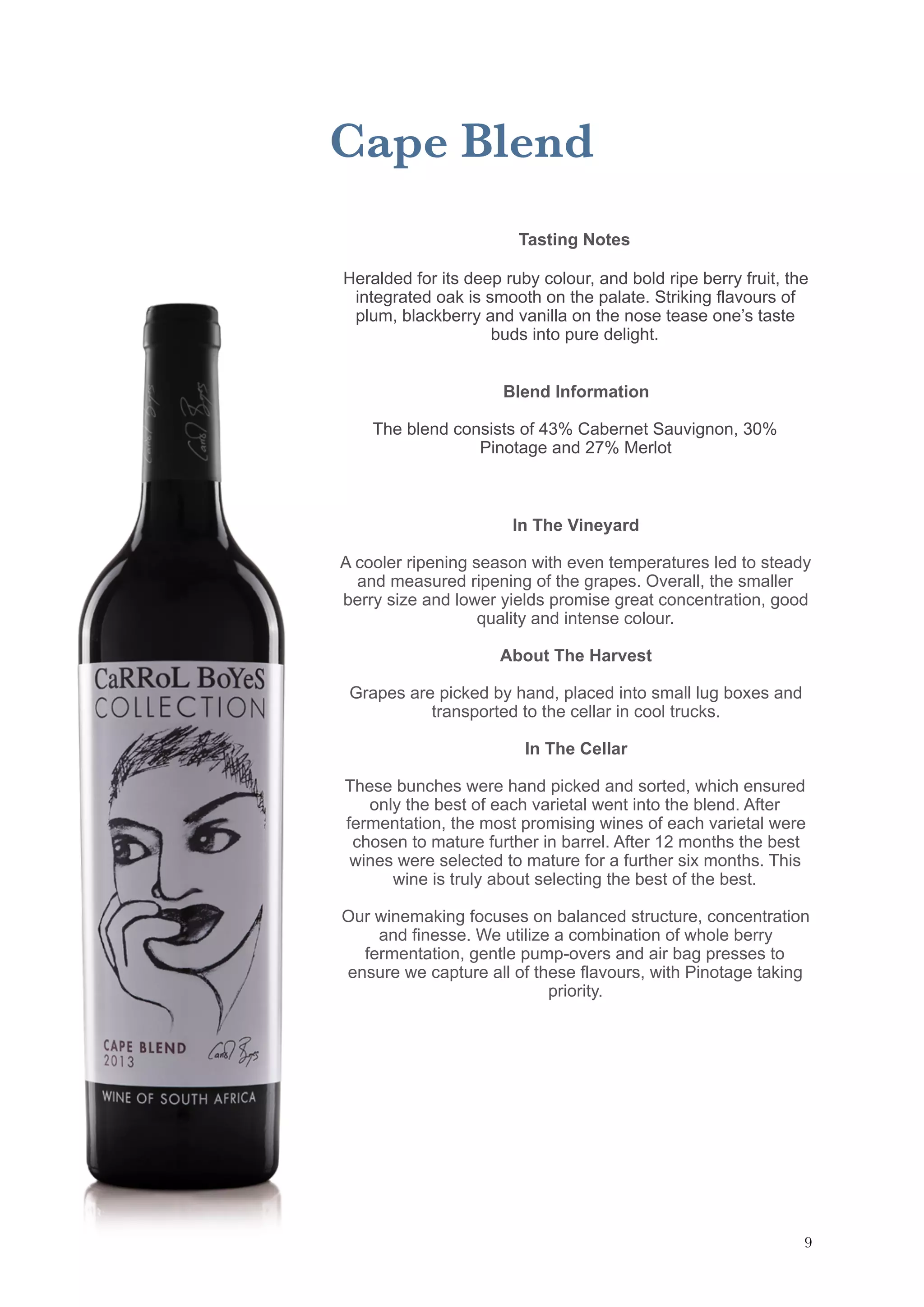 Cape Blend
Tasting Notes
Heralded for its deep ruby colour, and bold ripe berry fruit, the
integrated oak is smooth on the palate. Striking flavours of
plum, blackberry and vanilla on the nose tease one’s taste
buds into pure delight. 
Blend Information
The blend consists of 43% Cabernet Sauvignon, 30%
Pinotage and 27% Merlot
In The Vineyard
A cooler ripening season with even temperatures led to steady
and measured ripening of the grapes. Overall, the smaller
berry size and lower yields promise great concentration, good
quality and intense colour.
About The Harvest
Grapes are picked by hand, placed into small lug boxes and
transported to the cellar in cool trucks.
In The Cellar
These bunches were hand picked and sorted, which ensured
only the best of each varietal went into the blend. After
fermentation, the most promising wines of each varietal were
chosen to mature further in barrel. After 12 months the best
wines were selected to mature for a further six months. This
wine is truly about selecting the best of the best.
Our winemaking focuses on balanced structure, concentration
and finesse. We utilize a combination of whole berry
fermentation, gentle pump-overs and air bag presses to
ensure we capture all of these flavours, with Pinotage taking
priority.
!9
 