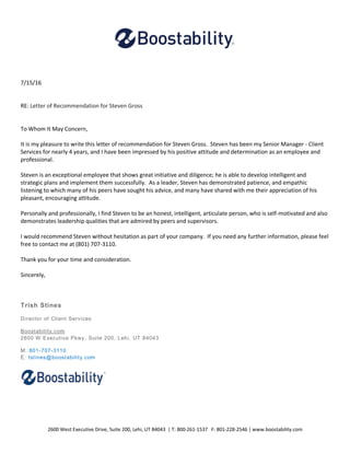 2600 West Executive Drive, Suite 200, Lehi, UT 84043 | T: 800-261-1537 F: 801-228-2546 | www.boostability.com
7/15/16
RE: Letter of Recommendation for Steven Gross
To Whom It May Concern,
It is my pleasure to write this letter of recommendation for Steven Gross. Steven has been my Senior Manager - Client
Services for nearly 4 years, and I have been impressed by his positive attitude and determination as an employee and
professional.
Steven is an exceptional employee that shows great initiative and diligence; he is able to develop intelligent and
strategic plans and implement them successfully. As a leader, Steven has demonstrated patience, and empathic
listening to which many of his peers have sought his advice, and many have shared with me their appreciation of his
pleasant, encouraging attitude.
Personally and professionally, I find Steven to be an honest, intelligent, articulate person, who is self-motivated and also
demonstrates leadership qualities that are admired by peers and supervisors.
I would recommend Steven without hesitation as part of your company. If you need any further information, please feel
free to contact me at (801) 707-3110.
Thank you for your time and consideration.
Sincerely,
Trish Stines
Director of Client Services
Boostability.com
2600 W Executive Pkwy, Suite 200, Lehi, UT 84043
M: 801-707-3110
E: tstines@boostability.com
 