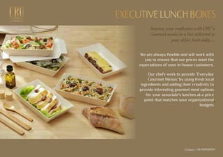 EXCEPTIONALEXCEPTIONAL
GASTRONOMYGASTRONOMY
EXECUTIVE LUNCH BOXESEXECUTIVE LUNCH BOXES
Impress your employees with CRU’s
Gourmet meals in a box delivered to
your office fresh daily...
We are always flexible and will work with
you to ensure that our prices meet the
expectations of your in-house customers.
Our chefs work to provide 'Everyday
Gourmet Menus' by using fresh local
ingredients and adding their creativity to
provide interesting gourmet meal options
for your associate's lunches at a price
point that matches your organizational
budgets
.
Contact - +91 9699939999
 