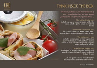 EXCEPTIONALEXCEPTIONAL
GASTRONOMYGASTRONOMY
THINK INSIDE THE BOXTHINK INSIDE THE BOX
We tailor packages to suit the requirement of
every organization, here are some sample
packages that we offer our corporate clients...
The grill and salad box
Includes a veg or non vegetarian grill with
a side salad, a garlic bread and a mini
desert
The sandwich and salad box
Includes a sandwich, a side salad, fries,
mustard and tomato dips and a mini desert
The Indian curry box
Includes a vegetarian or non vegetarian
curry main course with a choice Indian
bread or rice, served with pickles, yogurt
and a mini Indian desert
The Kebab and Biryani box
A selection of assorted kebabs and biryani
served with mint dip and yogurt and mini
Indian desert
Ask our guest service executives for
detailed menus and other alternatives.
Contact - +91 9699939999
 