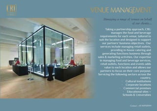 EXCEPTIONALEXCEPTIONAL
GASTRONOMYGASTRONOMY
VENUE MANAGEMENTVENUE MANAGEMENT
Taking a partnership approach, CRU
manages the food and beverage
requirements for each venue, tailored to
suit the location and designed to support
our partners' business objectives. Our
services include managing retail outlets,
providing in-house catering and
generating functions business through
sales & marketing activities. Our expertise
in managing food and beverage services,
retail outlets, functions and events adds
value to each location and allows our
partners to focus on their core purpose.
Servicing the following sectors across the
country.
· Cultural institutions
· Corporate locations
· Commercial premises
· Educational sites –
Schools & Universities
Managing a range of venues on behalf
of our clients...
Contact - +91 9699939999
 
