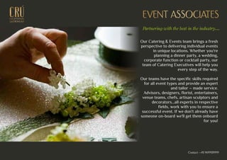 EXCEPTIONALEXCEPTIONAL
GASTRONOMYGASTRONOMY
EVENT ASSOCIATESEVENT ASSOCIATES
Our Catering & Events team brings a fresh
perspective to delivering individual events
in unique locations. Whether you're
planning a dinner party, a wedding,
corporate function or cocktail party, our
team of Catering Executives will help you
every step of the way.
Our teams have the specific skills required
for all event types and provide an expert
and tailor – made service.
Advisors, designers, florist, entertainers,
venue teams, chefs, artisan sculptors and
decorators…all experts in respective
fields, work with you to ensure a
successful event. If we don't already have
someone on-board we'll get them onboard
for you!
Partnering with the best in the industry...
Contact - +91 9699939999
 