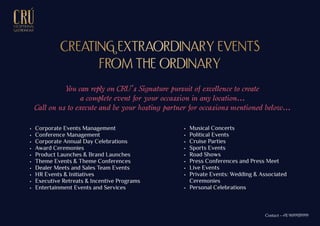 EXCEPTIONALEXCEPTIONAL
GASTRONOMYGASTRONOMY
 Corporate Events Management
 Conference Management
 Corporate Annual Day Celebrations
 Award Ceremonies
 Product Launches & Brand Launches
 Theme Events & Theme Conferences
 Dealer Meets and Sales Team Events
 HR Events & Initiatives
 Executive Retreats & Incentive Programs
 Entertainment Events and Services
 Musical Concerts
 Political Events
 Cruise Parties
 Sports Events
 Road Shows
 Press Conferences and Press Meet
 Live Events
 Private Events: Wedding & Associated
Ceremonies
 Personal Celebrations
CREATING EXTRAORDINARY EVENTSCREATING EXTRAORDINARY EVENTS
FROM THE ORDINARYFROM THE ORDINARY
You can reply on CRU’s Signature pursuit of excellence to create
a complete event for your occassion in any location...
Call on us to execute and be your hosting partner for occasions mentioned below...
Contact - +91 9699939999
 