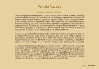 Advaita Vazirani
Founder and Creative Director
After having spent most of her life in Europe, Advaita joined Foodlink in 2008. Knowledge
of her worldly travels and work experience in the most high end hospitality businesses in
and around Switzerland and the U.K pooled in together helped Advaita package Foodlink's
event catering vertical as a brand to reckon with and take on new restaurant projects.
With her leadership and vision coupled with in-depth knowledge of restaurant operations
and gastronomic expertise she opened the Sky bar and grill restaurant in Pune in 2009,
followed by Bungalow 9 in Bandra in 2011 and China Bistro in Thane in 2012 and
subsequentlythebrandopenedmore outletsin ShivajiParkand Worli.
Advaita is a graduate in International Hotel and tourism business management from the
prestigious hotel school of Le Roche, Switzerland. She also holds a higher diploma in
international hospitality business from (IMI) International Management Institute in
Kastanienbaum, Luzern (Switzerland) where she majored in marketing of hospitality
businesses and strategic use of public relations for business development.
A perfectionist to the core and her passion for fine culinary and her extensive knowledge
on mixology and wine and has made her gain tremendous reputation as a restaurateur in a
short span of time. Under her focused management and excellent P.R. with the most
sought after families of the city and celebrities alike she has got Bungalow 9 tremendous
media attention and the prestigious times food guide award. In 2013, Advaita started a new
culinary venture CRU. The vision of CRU is to establish itself as a gourmet catering
companyand doconcept-basedscalablerestaurantsacrossthecity.
Contact - +91 9699939999
 