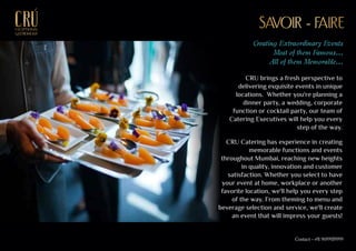 CRU brings a fresh perspective to
delivering exquisite events in unique
locations. Whether you're planning a
dinner party, a wedding, corporate
function or cocktail party, our team of
Catering Executives will help you every
step of the way.
CRU Catering has experience in creating
memorable functions and events
throughout Mumbai, reaching new heights
in quality, innovation and customer
satisfaction. Whether you select to have
your event at home, workplace or another
favorite location, we'll help you every step
of the way. From theming to menu and
beverage selection and service, we'll create
an event that will impress your guests!
Creating Extraordinary Events
Most of them Famous...
All of them Memorable...
SAVOIR - FAIRESAVOIR - FAIREEXCEPTIONALEXCEPTIONAL
GASTRONOMYGASTRONOMY
Contact - +91 9699939999
 