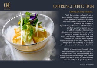 With the assistance of our Creative
Director and Founder, Advaita Vazirani,
we'll personalize a menu to suit your
individual taste. Our attention to detail
makes all the difference!
Specializing in dinners, cocktail functions,
product launches, fashion shows,
breakfast & lunches, conferences,
exhibitions and weddings, whether you're
creating an intimate dinner for 12 or a
major function for more than a 1000, our
team will add flair and creativity for a
memorable event every time. We have the
imagination and flexibility to create an
extraordinary event in almost any location!
CRU is synonymous with quality. In a
short span of time we have continued to
deliver exceptional menus matched with
the right wines and beverages. Our menus
can be tailored for every occasion and our
food is worthy of its great reputation.
EXCEPTIONALEXCEPTIONAL
GASTRONOMYGASTRONOMY
EXPERIENCE PERFECTIONEXPERIENCE PERFECTION
Catering for Every Emotion...
Contact - +91 9699939999
 
