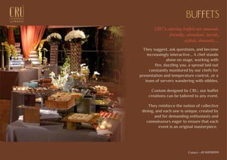 BUFFETSBUFFETS
CRU's catering buffets are unusual,
friendly, abundant, lavish,
stylish, dramatic...
They suggest, ask questions, and become
increasingly interactive... A chef stands
alone on stage, working with
fire, dazzling you. a spread laid out
constantly monitored by our chefs for
presentation and temperature control…or a
team of servers wandering with nibbles.
Custom designed by CRU, our buffet
creations can be tailored to any event.
They reinforce the notion of collective
dining, and each one is unique, created by
and for demanding enthusiasts and
connoisseurs eager to ensure that each
event is an original masterpiece.
EXCEPTIONALEXCEPTIONAL
GASTRONOMYGASTRONOMY
Contact - +91 9699939999
 
