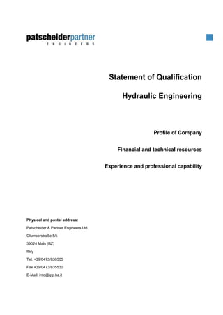 Statement of Qualification
Hydraulic Engineering
Profile of Company
Financial and technical resources
Experience and professional capability
Physical and postal address:
Patscheider & Partner Engineers Ltd.
Glurnserstraße 5/k
39024 Mals (BZ)
Italy
Tel. +39/0473/830505
Fax +39/0473/835530
E-Mail: info@ipp.bz.it
 