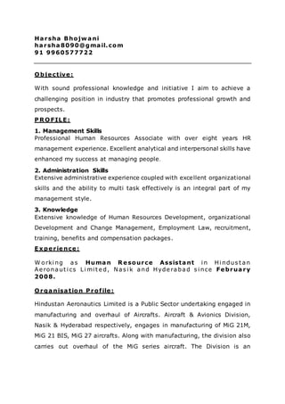 Harsha Bhojwani
harsha8090@gmail.com
91 9960577722
O bjective:
With sound professional knowledge and initiative I aim to achieve a
challenging position in industry that promotes professional growth and
prospects.
PR O FILE:
1. Management Skills
Professional Human Resources Associate with over eight years HR
management experience. Excellent analytical and interpersonal skills have
enhanced my success at managing people.
2. Administration Skills
Extensive administrative experience coupled with excellent organizational
skills and the ability to multi task effectively is an integral part of my
management style.
3. Knowledge
Extensive knowledge of Human Resources Development, organizational
Development and Change Management, Employment Law, recruitment,
training, benefits and compensation packages.
Experience:
W orki ng as Human R esource Assistant i n Hi ndus t an
Ae ronaut i cs Li mi t e d, Nas i k and Hyde rabad s i nce February
2008.
O rganisation Profile:
Hindustan Aeronautics Limited is a Public Sector undertaking engaged in
manufacturing and overhaul of Aircrafts. Aircraft & Avionics Division,
Nasik & Hyderabad respectively, engages in manufacturing of MiG 21M,
MiG 21 BIS, MiG 27 aircrafts. Along with manufacturing, the division also
carries out overhaul of the MiG series aircraft. The Division is an
 