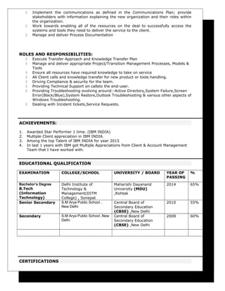  Implement the communications as defined in the Communications Plan; provide
stakeholders with information explaining the new organization and their roles within
the organization.
 Work towards enabling all of the resources on the deal to successfully access the
systems and tools they need to deliver the service to the client.
 Manage and deliver Process Documentation
ROLES AND RESPONSIBILITIES:
 Execute Transfer Approach and Knowledge Transfer Plan
 Manage and deliver appropriate Project/Transition Management Processes, Models &
Tools
 Ensure all resources have required knowledge to take on service
 All Client calls and knowledge transfer for new product or tools handling.
 Driving Compliance & security for the team.
 Providing Technical Support on callsto the end-user.
 Providing Troubleshooting evolving around:-Active Directory,System Failure,Screen
Error(Black/Blue),System Restore,Outlook Troubleshooting & various other aspects of
Windows Troubleshooting.
 Dealing with Incident tickets,Service Requests.
ACHIEVEMENTS:
1. Awarded Star Performer 1 time. (IBM INDIA)
2. Multiple Client appreciation in IBM INDIA.
3. Among the top Talent of IBM INDIA for year 2015
4. In last 1 years with IBM got Multiple Appreciations from Client & Account Management
Team that I have worked with.
EDUCATIONAL QUALIFICATION
EXAMINATION COLLEGE/SCHOOL UNIVERSITY / BOARD YEAR OF
PASSING
%
Bachelor’s Degree
B.Tech
(Information
Technology)
Delhi Institute of
Technology &
Management(DITM
College) , Sonepat
Maharishi Dayanand
University (MDU)
,Rohtak
2014 65%
Senior Secondary S.M Arya Public School ,
New Delhi
Central Board of
Secondary Education
(CBSE) ,New Delhi
2010 55%
Secondary S.M Arya Public School ,New
Delhi
Central Board of
Secondary Education
(CBSE) ,New Delhi
2008 60%
CERTIFICATIONS
 