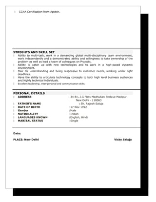  CCNA Certification from Aptech.
STREGHTS AND SKILL SET
 Ability to multi-task, work in a demanding global multi-disciplinary team environment,
work independently and a demonstrated ability and willingness to take ownership of the
problem as well as lead a team of colleagues on Projects.
 Ability to catch up with new technologies and to work in a high-paced dynamic
environment.
 Flair for understanding and being responsive to customer needs, working under tight
deadlines.
 Have the ability to articulate technology concepts to both high level business audiences
and highly technical individuals.
 Excellent leadership, inter-personal and communication skills.
PERSONAL DETAILS
 ADDRESS : 34-B L.I.G Flats Madhuban Enclave Madipur
New Delhi - 110063
 FATHER’S NAME : Sh. Rajesh Saluja
 DATE OF BIRTH :17 Nov 1992
 Gender :Male
 NATIONALITY :Indian
 LANGUAGES KNOWN :English, Hindi
 MARITAL STATUS :Single
Date:
PLACE: New Delhi Vicky Saluja
 