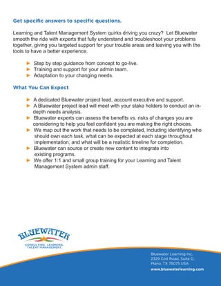 Get specific answers to specific questions.
Learning and Talent Management System quirks driving you crazy? Let Bluewater
smooth the ride with experts that fully understand and troubleshoot your problems
together, giving you targeted support for your trouble areas and leaving you with the
tools to have a better experience.
► Step by step guidance from concept to go-live.
► Training and support for your admin team.
► Adaptation to your changing needs.
What You Can Expect
► A dedicated Bluewater project lead, account executive and support.
► A Bluewater project lead will meet with your stake holders to conduct an in-	
depth needs analysis.
► Bluewater experts can assess the benefits vs. risks of changes you are
considering to help you feel confident you are making the right choices.
► We map out the work that needs to be completed, including identifying who
should own each task, what can be expected at each stage throughout
implementation, and what will be a realistic timeline for completion.
► Bluewater can source or create new content to integrate into
existing programs.
► We offer 1:1 and small group training for your Learning and Talent
Management System admin staff.
Bluewater Learning Inc.
2329 Coit Road, Suite D,
Plano, TX 75075 USA
www.bluewaterlearning.com
 