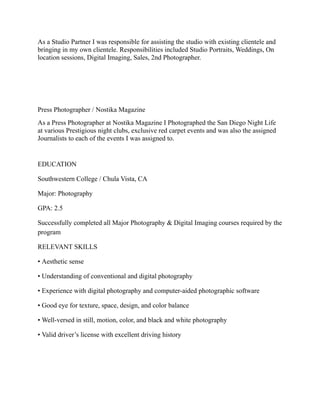 As a Studio Partner I was responsible for assisting the studio with existing clientele and
bringing in my own clientele. Responsibilities included Studio Portraits, Weddings, On
location sessions, Digital Imaging, Sales, 2nd Photographer.
Press Photographer / Nostika Magazine
As a Press Photographer at Nostika Magazine I Photographed the San Diego Night Life
at various Prestigious night clubs, exclusive red carpet events and was also the assigned
Journalists to each of the events I was assigned to.
EDUCATION
Southwestern College / Chula Vista, CA
Major: Photography
GPA: 2.5
Successfully completed all Major Photography & Digital Imaging courses required by the
program
RELEVANT SKILLS
• Aesthetic sense
• Understanding of conventional and digital photography
• Experience with digital photography and computer-aided photographic software
• Good eye for texture, space, design, and color balance
• Well-versed in still, motion, color, and black and white photography
• Valid driver’s license with excellent driving history
 