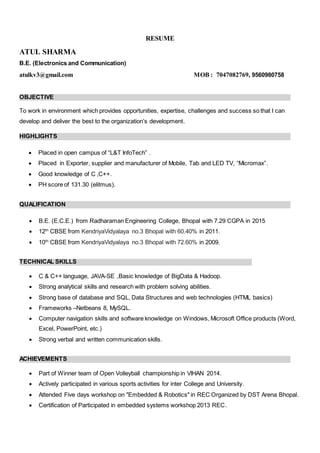 RESUME
ATUL SHARMA
B.E. (Electronics and Communication)
atulkv3@gmail.com MOB : 7047082769, 9560980758
OBJECTIVE
To work in environment which provides opportunities, expertise, challenges and success so that I can
develop and deliver the best to the organization’s development.
HIGHLIGHTS
 Placed in open campus of “L&T InfoTech” .
 Placed in Exporter, supplier and manufacturer of Mobile, Tab and LED TV, “Micromax”.
 Good knowledge of C ,C++.
 PH score of 131.30 (elitmus).
QUALIFICATION
 B.E. (E.C.E.) from Radharaman Engineering College, Bhopal with 7.29 CGPA in 2015
 12th
CBSE from KendriyaVidyalaya no.3 Bhopal with 60.40% in 2011.
 10th
CBSE from KendriyaVidyalaya no.3 Bhopal with 72.60% in 2009.
TECHNICAL SKILLS
 C & C++ language, JAVA-SE ,Basic knowledge of BigData & Hadoop.
 Strong analytical skills and research with problem solving abilities.
 Strong base of database and SQL, Data Structures and web technologies (HTML basics)
 Frameworks –Netbeans 8, MySQL.
 Computer navigation skills and software knowledge on Windows, Microsoft Office products (Word,
Excel, PowerPoint, etc.)
 Strong verbal and written communication skills.
ACHIEVEMENTS
 Part of Winner team of Open Volleyball championship in VIHAN 2014.
 Actively participated in various sports activities for inter College and University.
 Attended Five days workshop on "Embedded & Robotics" in REC Organized by DST Arena Bhopal.
 Certification of Participated in embedded systems workshop 2013 REC.
 