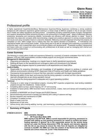 Glenn Ross
Address: BURIRAM, 31210, Thailand
Telephone (home): +66 (0) 44190121
Mobile: +66 860 984 501
Mobile: +66 899 475 056
Email: rosszed56@hotmail.com
Professional profile
A highly experienced Superintendent/Buoy Maintenance Supervisor/Diving Supervisor combining a strong academic
background with extensive experience gained working in a broad range of offshore projects in the oil and gas industry
and in health and safety regulations and best practice. Consistently providing outstanding levels of project management
and research development whilst remaining focused on the achievement of strategic goals. Adept at effectively planning,
scheduling, developing and maintaining stability, functionality and efficiency with precise attention to detail. Quick to
assimilate new ideas and concepts whilst demonstrating a logical and analytical approach to solving complex problems
and issues and using innovative means to overcome obstacles. Meticulous and well-organised ensuring that projects are
completed on time, within budget and to nothing less than the highest standard of excellence. A motivational and
inspirational leader and a strong team builder. Enjoys being part of as well as managing and supporting a successful and
productive team, and is passionate about environmental projects and developments. Possesses excellent interpersonal
and liaison skills and is expert at communicating with professionals at all levels as well as managing both internal and
external working relationships.
Career Summary
The following in a brief outline of skills and experience followed by a summary of projects undertaken from1997 to 2013.
Between 1979 and 1996 responsibilities included multiple projects and diving jobs summarised below.
Management & Administration
 Organising and attending meetings on a regular basis to clarify operational requirements
 Briefing all divers on the operational and contingency plans and procedures to be followed
 Preparing daily progress reports for presentation to all departments and Head Office
Health & Safety
 Responsible for acquiring information and knowledge of all legislation relevant to working in onshore and
offshore environments including ACOP (Approved Code of Practice) and Health and Safety guidelines
 Overseeing diving operations to ensure that their execution complies with the legal requirements
 Maintaining safety of dive team and ensuring that the diving operation is carried out from dive site equipped to
deal with emergencies as per diving operation manual
 Ensuring that the diving equipment is adequate and in good operating condition
Technical
 Working on a wide range of international projects, including NDT inspection programmes, boat landing installation
projects and pipe line installations. Duties include:
 Completing debris surveys, anode mapping, CP, UT and scouring
 Installation of spool pieces, SBM reconnect hoses, screw anchors, J tubes, risers and clamps and completing as built
surveying
 Installation of MORGRIP and Smart Flanges and PLIDCO Sleeves
 Decommissioning and removal of jackets and diamond wire cutting of caissons and legs
 Routine inspection and maintenance of CBM
 Completion of seabed surveys
 Repair of water trunk line
 Replacement of ball valve
 Various diving jobs covering welding, burning, jack hammering, concreting and drilling for installation of piles
 Summary of Projects
27/08/2013-23/12/13 BMS
Smit Lamnalco, Georgia
 BP Project Blue Water SPM
BMS reports to the BP PLM. BMS is overall responsible for planning, permission to
proceed with setting up and granting permission for vessel to conduct the tanker
loading operation in general. He is the responsible person for the activity being
carried out under the Diving Intervention PTW. He reports and interacts regularly
with the AA on any issues to ensure the risks from all hazards are mitigated by
controls to ALARP. The BMS can order the creation of the Permit and identify the
hazards and control measures. (Level 1 Risk Assessment).
Page 1 of 6
 