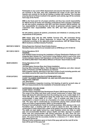 09/07/2013-10/08/13
29/11/2012-15/6/13
08/2012-09/2012
07/2012-07/2012
06/2011-08/2011
Participates in any Level 2 Risk Assessment and ensures that where other persons
are involved in the task, they fully understand the scope of the work and the
hazards and controls for the job by holding a toolbox talk meeting. This includes
ensuring that all of those involved in the specific work activity sign off the worksite
hard copy of the Permit.
BMS is the focal point for all project activities and thus has overall responsibility
for SHE-Q during all works and activities conducted by Smit Lamnalco employees.
He will also ensure compliance with GPC and Smit Lamnalco SHE-Q policies. He
has responsibility for ensuring that all levels of personnel actively support and
understand their responsibilities within the GPC and Smit Lamnalco SHE-Q
policies.
He will publicly support all systems, procedures and initiatives in carrying out the
requirements of the policies.
BMS liaises daily with the GPC SUPSA Terminal OTL, BP nominated Diving
Responsible Person & Diving Supervisor to ensure that the operations are
conducted according to the approved project procedures, UDP BP Global Diving,
IMCA Guidance and Best Industry Practices.
Diving Supervisor Sub-tech Saudi Arabia Aramco
Reinstate Chains and Carrie out remedial work on SPM Buoy’s # 31 # 36 # 33
Diving Operations CS R
PENSPEN
KJO KCROP Project Involving the installation of Power Distribution Platforms 4 & 5
Integrated Well Jackets 6 & 7 and Control Living Platform which is part of the Joint
Venture between Aramco Gulf Operations and Kuwait Gulf oil Company. Operating
the KHAFJLAND HOUT Field (40km) Offshore of Kuwait / Saudi Arabia border
Diving Operations C S R
ALKARIM
Job Description Oversee Riser And Clamp Installation
Insuring Risk Evaluation Matrix, Risk Management Guidelines and other relevant
Codes of Particles and HSE Guidelines are followed
Daily progress reports, planning of next day’s scope of work including permits and
any safety concerns that need to be discussed and evaluated
SUPERVISOR FULMAR ALPHA PLATFROM NORTH SEA
CLIENT TALIASMAN INDEPWNDENT OIL AND GAS EXPLORATION AND
PRODUTION COMPANY
Job Description
Ndt Pre-Installation inspection involving. Grit blasting of weld for as-built video of
MPI and measurements for the installation of horizontal clamp at 14m+
SUPERVISOR, DCN ABU DHABI
CLIENT SIXCO / HYUNDIA
Job Description-Integrated Gas Development Project ( IGD Project Das Island )
The scope of the Quay wall block work include construction of about 700m long
Quay wall along the extended area from the existing area up to a water depth of (-)
14.0m DID. Quay wall is positioned along the inside face of the reclamations to
accommodate a water depth of (-) 4.0m – 12m A crushed rock base is to be
constructed in a trench to serve as a foundation of a mass concrete gravity quay
wall. The quay wall is constructed by successively placing mass precast block
units up to mass of approximately 100ton on the prepared base
Placing of manual/hydraulic frame for levelling purposes. After placing on the rock
foundation layer, a levelling staff will is used to adjust its level. The staffs are
constructed of metal tubing with a plate at the bottom and survey target at the top.
The staffs are kept rigidly vertical by a steel floatation which can slide on metal
pipe and accommodate therefore various depths and tides. Surveyor is position
shore side and communicates with Diving supervisor by UFH. Once the four
corners are level the first layer crushed rock 50 – 150mm Divers will use a levelling
beam. The gravel shall be accurately levelled to a tolerance of +/- 25mm. Second
layer 40mm gravel etc.
Placing of scour protection apron in front of the quay wall and the rock fill at the
base will be part of the quay wall
Page 2 of 6
 