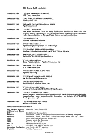 SBM Change Out & Installation
06/1996-07/1996 DIVER, OCEANEERING DUBAI DPC
NDT Yearly Inspection
04/1996-05/1996 LEAD DIVER, TAYLOR INTERNATIONAL
Bombay Rava Field
01/1996-05/1996 SAT DIVER, OCEANEERING DUBAI KHARG
Pipeline Alignment
10/1995-12/1998 DIVER, CCC ABU DHABI
Free span corrections, Jack and Gosp inspections, Removal of Risers and boat
landings as well installation of both, Grouting, pipeline inspections and installation,
Hydra tight, Installation of Morgrip, Plidco Sleeves and various other jobs
01/1995-09/1995 DIVER, QSS QATAR
Jacket & Pipeline Inspections
09/1994-12/1994 DIVER, CCC ABU DHABI
Pipeline and jack Inspection, sea bed surveys
07/1994-08/1994 DIVER, ADAMS ARAMCO SAUDI ARABIA
Job Description Replacement of 6 x 36” Ball Valve at J-trestle
01/1994-04/1994 SAT DIVER, OCEANEERING DUBAI
Installation of Coflexip Control Umbilical
02/1993-12/1993 DIVER, CCC ABU DHABI
Spool Piece Installation / Pipeline / Inspection etc
09/1992-12/1992 SAT DIVER, QSS QATAR
NDT Jacket Inspection
03/1990-06/1992 DIVER, ROCK WATER DUBAI, INDIA
Pipeline Trenching
02/1989-01/1990 DIVER, WHARTON WILLIAM’S SHARJA
MV Boa Canpus SBM change out
01/1987-12/1989 DIVER, SHEPERHERD HILL
The building of Jersey St Helier Pier
02/1985-05/1987 DIVER, BURMAC SCOTLAND
Various civil diving jobs / British Rail Bridge Program
04/1983-12/1985 DIVER, ALGOSABI SAUDI ARABIA
Various Projects rig moves/pipeline inspection/jack inspection/debris removal/rig leg
inspection/free span corrections/Ndt inspection on jackets UT.CP.D.METRE
Readings anode depletion
01/1979-10/1982 DIVER, FOX DIVING SCOTLAND
Various civil Diving jobs
Education and Qualifications
ROV Systems Auditing
and Assurance Course
OGP
NEBOSH
Hyperbaric Centre SINGPORE
Client Worksite Representative
International Diploma in Occupational Health and Safety - Currently Studying
NEBOSH International General Certificate in Occupational Safety & Health Parts 2 & 3 (2012)
IMCA
IMCA
IMCA
Diving Supervisor Number 5807 UK/Norway;
Assistant Mixed Gas Supervisor :
Saturation Diver Part 2
ADGAS Advance Safety Audit Course
UNIFY Completed 2012. Expires 22 July 2015
Authorised Gas Testing Level 2v9/3v9 (OPITO Approved )
TALISMAN Task Risk Assessment
Page 5 of 6
 