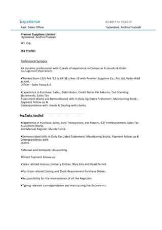 Experience 02/2011 to 10/2013
Asst. Sales Officer Hyderabad, Andhra Pradesh
Premier Suppliers Limited
Hyderabad, Andhra Pradesh
MY JOB:
Job Profile:
Professional Synopsis
•A dynamic professional with 2 years of experience in Computer Accounts & Order
management Operations.
•Worked from 15th Feb '12 to till 31st Nov 13 with Premier Suppliers Co., Pvt Ltd, Hyderabad
as Asst.
Officer - Sales Focus.6.3.
•Experience in Purchase, Sales,, Debit Notes, Credit Notes Vat Returns, Out Standing
Statements, Sales Tax
Assessment Works and Demonstrated skills in Daily Up-Dated Statement, Maintaining Books,
Payment follow up &
Correspondence with clients & Dealing with clients.
________________________________________
Key Tasks Handled
•Experience in Purchase, Sales, Bank Transactions, Vat Returns, CST reimbursement, Sales Tax
Assistment Works
and Manual Register Maintenance.
•Demonstrated skills in Daily Up-Dated Statement, Maintaining Books, Payment follow up &
Correspondence with
clients.
•Manual and Computer Accounting.
•Client Payment follow-up.
•Sales related Invoice, Delivery Chillan, Way bills and Road Permit.
•Purchase related Casting and Stock Requirement Purchase Orders.
•Responsibility for the maintenance of all the Registers.
•Typing relevant correspondence and maintaining the documents.
 