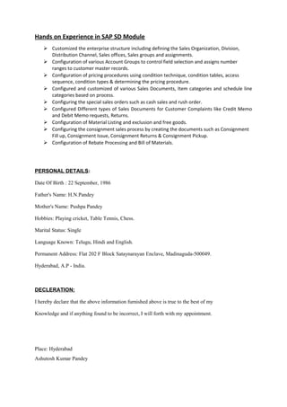 Hands on Experience in SAP SD Module
 Customized the enterprise structure including defining the Sales Organization, Division,
Distribution Channel, Sales offices, Sales groups and assignments.
 Configuration of various Account Groups to control field selection and assigns number
ranges to customer master records.
 Configuration of pricing procedures using condition technique, condition tables, access
sequence, condition types & determining the pricing procedure.
 Configured and customized of various Sales Documents, Item categories and schedule line
categories based on process.
 Configuring the special sales orders such as cash sales and rush order.
 Configured Different types of Sales Documents for Customer Complaints like Credit Memo
and Debit Memo requests, Returns.
 Configuration of Material Listing and exclusion and free goods.
 Configuring the consignment sales process by creating the documents such as Consignment
Fill up, Consignment Issue, Consignment Returns & Consignment Pickup.
 Configuration of Rebate Processing and Bill of Materials.
PERSONAL DETAILS:
Date Of Birth : 22 September, 1986
Father's Name: H.N.Pandey
Mother's Name: Pushpa Pandey
Hobbies: Playing cricket, Table Tennis, Chess.
Marital Status: Single
Language Known: Telugu, Hindi and English.
Permanent Address: Flat 202 F Block Sataynarayan Enclave, Madinaguda-500049.
Hyderabad, A.P - India.
DECLERATION:
I hereby declare that the above information furnished above is true to the best of my
Knowledge and if anything found to be incorrect, I will forth with my appointment.
Place: Hyderabad
Ashutosh Kumar Pandey
 