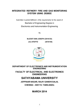 1
INTEGRATED REFINERY FIRE AND GAS MONITORING
SYSTEM USING ZIGBEE
Submitted in partial fulfillment of the requirements for the award of
Bachelor of Engineering Degree in
Electronics and Instrumentation Engineering
By
BLESSY ANN JOSEPH (3018125)
JUL STEFFO (3018148)
DEPARTMENT OF ELECTRONICS AND INSTRUMENTATION
ENGINEERING
FACULTY OF ELECTRICAL AND ELECTRONICS
ENGINEERING
SATHYABAMA UNIVERSITY
JEPPIAAR NAGAR, RAJIV GANDHI SALAI,
CHENNAI – 600119. TAMILNADU.
MARCH 2014
 
