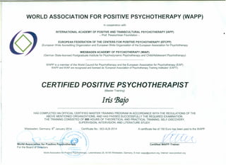 WORLD ASSOCIATION FOR POSITIVE PSYCHOTHERAPY (WAPP)
In cooperation with
INTERNATIONAL ACADEMY OF POSITIVE AND TRANSCULTURAL PSYCHOTHERAPY (IAPP)
- Prof. Peseschkian Foundation -
,
EUROPEAN FEDERATION OF THE CENTERS FOR POSITIVE PSYCHOTHERAPY (EFCPP)
(European Wide Accrediting Organization and European Wide Organization of the European Association for Psychotherapy
WIESBADEN ACADEMY OF PSYCHOTHERAPY (WIAP)
(German State-licensed Postgraduate Institute for Psychodynamic Psychotherapy and Child/Adolescent Psychotherapy)
WAPP is a member of the World Council for Psychotherapy and the European Association for Psychotherapy (EAP)
WAPP and WIAP are recognized and licensed as "European Association of Psychotherapy Training Institutes" (EAPTI)
CERTIFIED POSITIVE PSYCHOTHERAPIST
(Master Training)
Iris tJ3ajo
HAS COMPLETED AN OFFICIAL CERTIFIED MASTER TRAINING PROGRAM IN ACCORDANCE WITH THE REGULATIONS OF THE
ABOVE MENTIONED ORGANIZATIONS, AND HAS PASSED SUCCESSFULLY THE REQUIRED EXAMINATION.
THE TRAINING CONSISTED OF 885 HOURS OF THEORETICAL AND PRACTICAL TRAINING, SELF-DISCOVERY,
SUPERVISION, INTERVISION, AND LITERATURE STUDY.
Wiesbaden, Germany: s" January 2014 Certificate No.: 003-ALB-2014
4
/db~()~J' ~I~:~~l'&1.~o 1'0 :k
~, .. ~, ~
b %
World Association for Positive Ps hothera ~
For the Board of Directors
~, VI t.
A certificate fee of :ti'{(~:WAPP
Certified WAPP-Trainer
~ II ,_
World Association fOr.Po~itive Psycno.ther~Y, Luisenstrasse 28, 65185 Wiesbaden, Germany, E-mail: wapp@positum.org, Internet: www.positum.org
11[:-1-' I, rC-,Y /
 