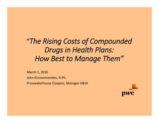 “The Rising Costs of Compounded
Drugs in Health Plans:
How Best to Manage Them”
March 1, 2016
John Grossomanides, R.Ph.
Pricewaterhouse Coopers, Manager H&W
 