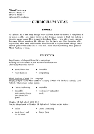 CURRICULUM VITAE
MikaelSturesson
SWE 073-832 83 67
ENG 078-43 156 641
mickesture89@gmail.com
PROFILE
As a person I like to think things through before I do them, in that way I can be as well planned in
my task as possible. I am a curious person who likes to discuss subjects in detail. I am studying to
become a teacher because I love to share the knowledge I have. I have a lot of music experience
from many different areas in my life. A big part from the church, were I have been given a big
responsibility within music and leadership. I have been able to develop in music through a lot of
different genres both in quires and as a solo artist. That’s way I chose to study mixed genres at
Malmö Academy of Music.
EDUCATION
Royal Northern College of Music (2014 – ongoing)
Studying vocals at the RNCM with Audrey Lawrence-Mattis.
Other subjects studied include:
 Musical Direction  Ensemble
 Music Business  Songwriting
Malmö Academy of Music (2012 – ongoing)
Studying Subject Teacher Music at Malmö Academy of Music with Elisabeth Melander, Gunlis
Ardevall. Other subjects studied include;
 Choral Condukting  Ensemble
 Ensamble
instruments: drums,
bass, piano, bass
guitar.
 Music theory and ear for
music
Glimåkra folk high-school (2011-2012)
Studying Gospel music at Glimåkra folk high-school. Subjects studied include;
 Vocals  Choral Conducting
 Music theory and
ear for music
 Gospel Choir
 