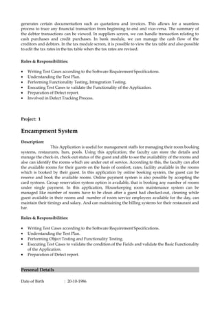 generates certain documentation such as quotations and invoices. This allows for a seamless
process to trace any financial transaction from beginning to end and vice-versa. The summary of
the debtor transactions can be viewed. In suppliers screen, we can handle transaction relating to
cash purchases and credit purchases. In bank module, we can manage the cash flow of the
creditors and debtors. In the tax module screen, it is possible to view the tax table and also possible
to edit the tax rates in the tax table when the tax rates are revised.
Roles & Responsibilities:
• Writing Test Cases according to the Software Requirement Specifications.
• Understanding the Test Plan.
• Performing Functionality Testing, Intregration Testing.
• Executing Test Cases to validate the Functionality of the Application.
• Preparation of Defect report.
• Involved in Defect Tracking Process.
Project: 1
Encampment System
Description:
This Application is useful for management staffs for managing their room booking
systems, restaurants, bars, pools. Using this application, the faculty can store the details and
manage the check-in, check-out status of the guest and able to see the availability of the rooms and
also can identify the rooms which are under out of service. According to this, the faculty can allot
the available rooms for their guests on the basis of comfort, rates, facility available in the rooms
which is booked by their guest. In this application by online booking system, the guest can be
reserve and book the available rooms. Online payment system is also possible by accepting the
card systems. Group reservation system option is available, that is booking any number of rooms
under single payment. In this application, Housekeeping room maintenance system can be
managed like number of rooms have to be clean after a guest had checked-out, cleaning while
guest available in their rooms and number of room service employees available for the day, can
maintain their timings and salary. And can maintaining the billing systems for their restaurant and
bar.
Roles & Responsibilities:
• Writing Test Cases according to the Software Requirement Specifications.
• Understanding the Test Plan.
• Performing Object Testing and Functionality Testing.
• Executing Test Cases to validate the condition of the Fields and validate the Basic Functionality
of the Application.
• Preparation of Defect report.
Personal Details
Date of Birth : 20-10-1986
 