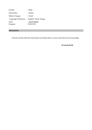 Gender : Male
Nationality : Indian
Mother Tongue : Tamil
Language Proficiency : English, Tamil, Telugu
PAN : AKCPV0656P
Passport : N7411730
Declaration
I hereby declare that the information furnished above is true to the best of my knowledge.
(Venkatesh.M)
 