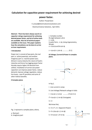 Calculation for capacitive power requirement for achieving desired 
power factor. 
Author: Prasad Gore
E: prasad@electricalsciencesolutions.com
Electrical Science Solutions,  April 2015. 
Abstract:  There has been always search on 
capacitor ratings requirement for achieving 
desired power factor, and lot of online tools 
are available. Also lot of technical papers 
available on the issue. This paper explains 
how the calculations can be done to arrive 
on kvar requirement.  
I Introduction 
Power (va)  is consist of two parts, the real 
part i.e. active power(w), and another 
imaginary part i.e. reactive power (var). 
Almost in every industry the nature of load is 
inductive and hence has lagging power factor 
thereby require higher VA demand from 
utilities. Installation of correct size power 
capacitors can improve power factor, reduce 
demand, improve voltage regulation, reduce 
line losses , save PF penalties and some of 
other indirect benefits. 
II Complex plane 
Fig. 1 represent a complex plane, where,   
a‐ Real part 
b‐ Imaginary part 
z‐ Complex number. 
Ф‐angle between a & b 
z = a+jb, 
In polar form,  z L ф, Using trigonometry, 
We get, 
a = zcos ф and b=zsin ф. 
z = zcos ф + j zsin ф ……………. (II.1) 
III Voltage, Current & Power in complex 
plane.  
In Fig 2, 
I ‐ Line current in amps 
V‐ Line Voltage/ Network voltage in Volts 
I  = Icos ф –j I sin ф    ………… ( From II.1) 
I*= Icos ф + j I sin ф ( Conjugate) 
V = V 
We know that, 
S = V x I*, ( S = Apparent Power) 
S = V x (Icos ф + j I sin ф) 
S = VI cos ф + j VI sin ф. 
a=zcos ф
b=zsin фb
z
Fig.1
ф
I
Va=Icosф
b=Isinф
+j
-j
+j
-j
Fig.2
P=w=VI cosф
S=VI
Q=var=VIsinф
ф
-j
+j
Fig.3
 